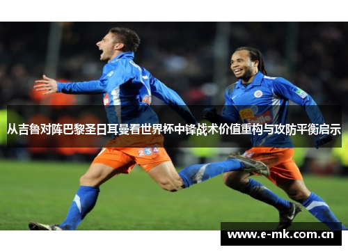 从吉鲁对阵巴黎圣日耳曼看世界杯中锋战术价值重构与攻防平衡启示 从吉鲁对阵巴黎圣日耳曼看世界杯中锋战术价值重构与攻防平衡启示